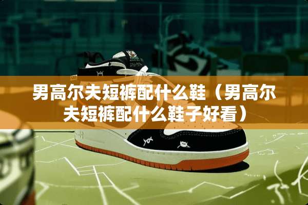 男高尔夫短裤配什么鞋（男高尔夫短裤配什么鞋子好看）