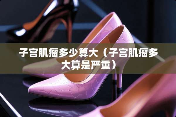 子宫肌瘤多少算大（子宫肌瘤多大算是严重）