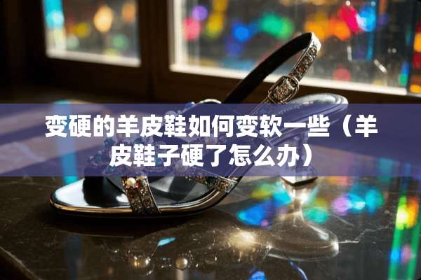 变硬的羊皮鞋如何变软一些（羊皮鞋子硬了怎么办）