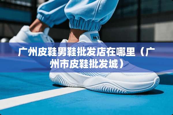广州皮鞋男鞋批发店在哪里（广州市皮鞋批发城）