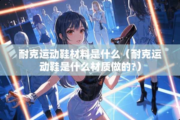 耐克运动鞋材料是什么（耐克运动鞋是什么材质做的?）