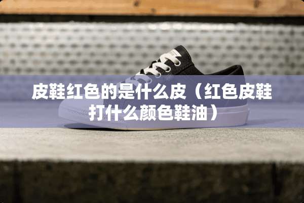 皮鞋红色的是什么皮（红色皮鞋打什么颜色鞋油）