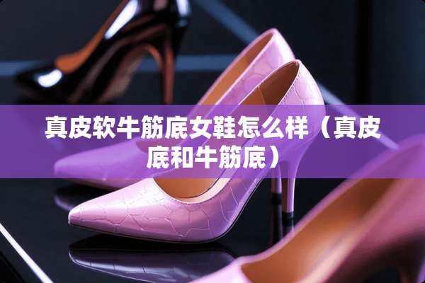 真皮软牛筋底女鞋怎么样（真皮底和牛筋底）