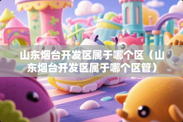 山东烟台开发区属于哪个区（山东烟台开发区属于哪个区管）