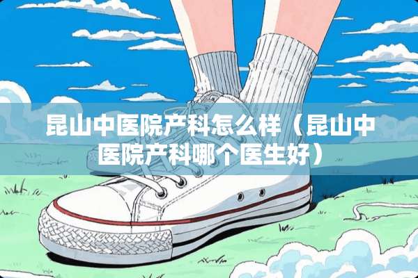 昆山中医院产科怎么样（昆山中医院产科哪个医生好）