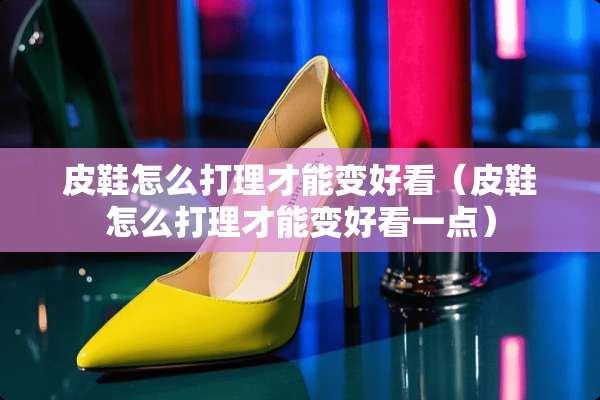 皮鞋怎么打理才能变好看（皮鞋怎么打理才能变好看一点）