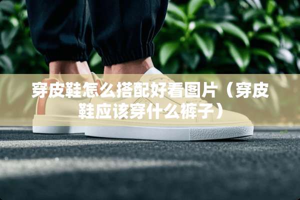 穿皮鞋怎么搭配好看图片（穿皮鞋应该穿什么裤子）