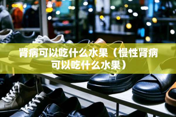 肾病可以吃什么水果（慢性肾病可以吃什么水果）