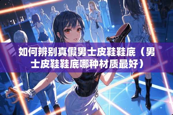 如何辨别真假男士皮鞋鞋底（男士皮鞋鞋底哪种材质最好）