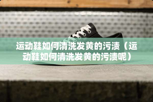 运动鞋如何清洗发黄的污渍（运动鞋如何清洗发黄的污渍呢）