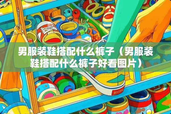 男服装鞋搭配什么裤子（男服装鞋搭配什么裤子好看图片）
