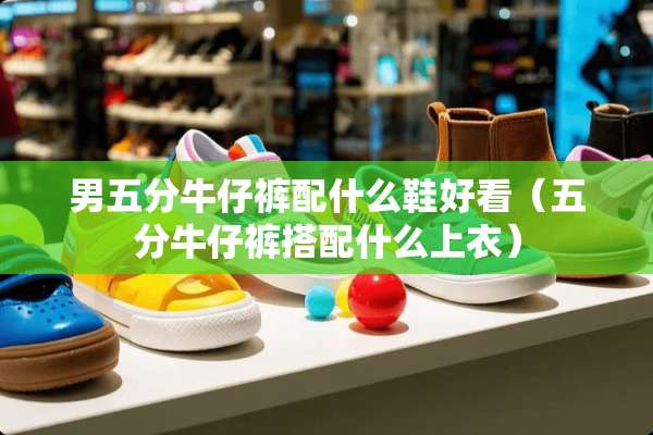 男五分牛仔裤配什么鞋好看（五分牛仔裤搭配什么上衣）