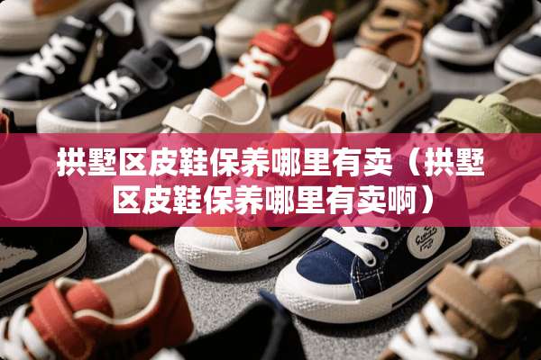 拱墅区皮鞋保养哪里有卖（拱墅区皮鞋保养哪里有卖啊）