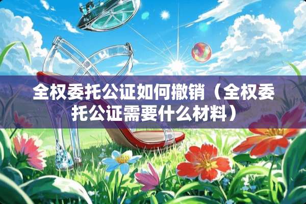 全权委托公证如何撤销（全权委托公证需要什么材料）