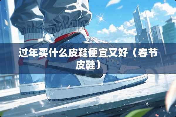 过年买什么皮鞋便宜又好（春节皮鞋）
