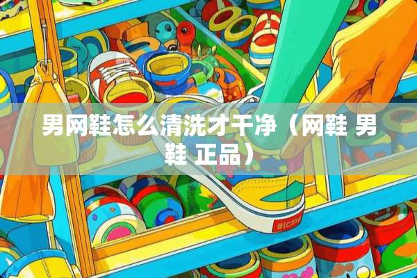 男网鞋怎么清洗才干净（网鞋 男鞋 正品）