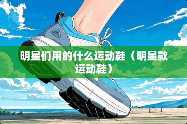 明星们用的什么运动鞋（明星款运动鞋）