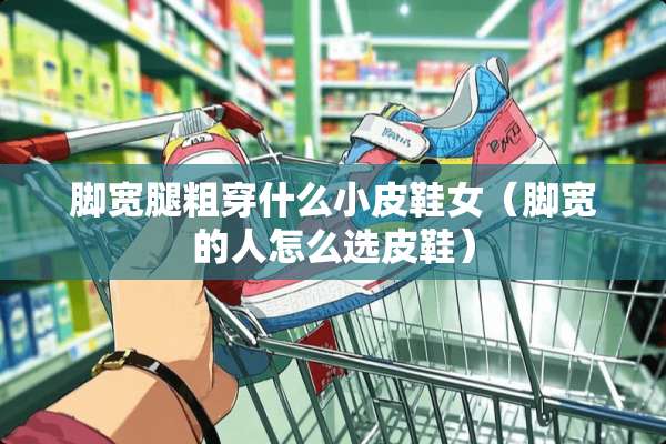 脚宽腿粗穿什么小皮鞋女（脚宽的人怎么选皮鞋）