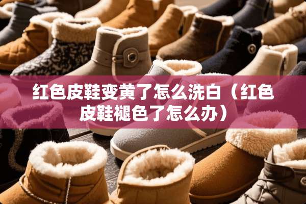 红色皮鞋变黄了怎么洗白（红色皮鞋褪色了怎么办）
