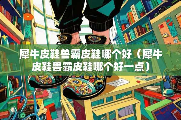犀牛皮鞋兽霸皮鞋哪个好（犀牛皮鞋兽霸皮鞋哪个好一点）