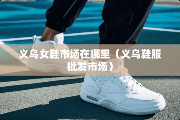 义乌女鞋市场在哪里（义乌鞋服批发市场）