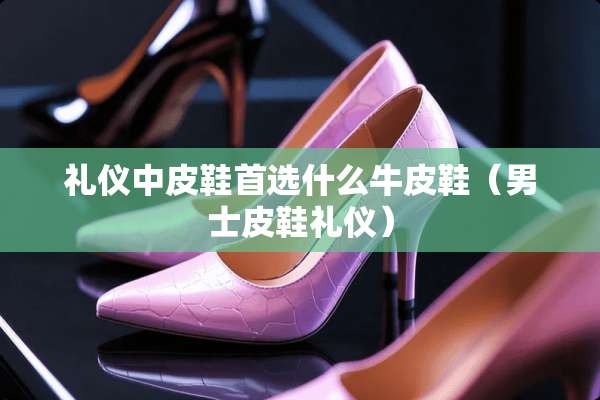 礼仪中皮鞋首选什么牛皮鞋（男士皮鞋礼仪）