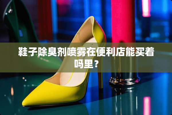 鞋子除臭剂喷雾在便利店能买着吗里？