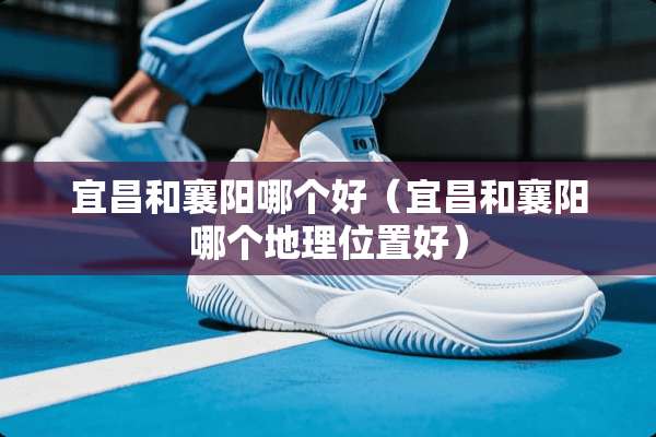 宜昌和襄阳哪个好（宜昌和襄阳哪个地理位置好）