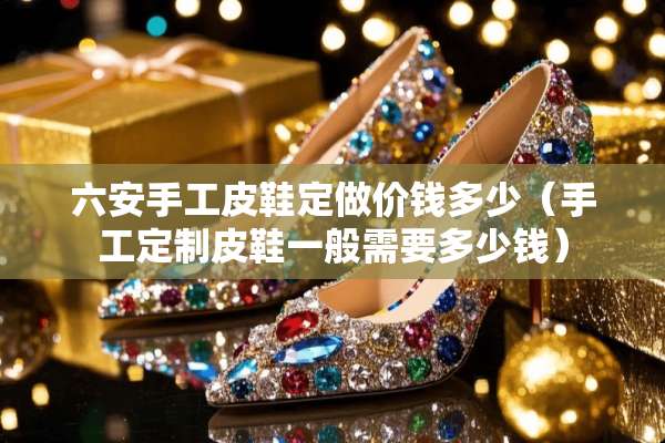 六安手工皮鞋定做价钱多少（手工定制皮鞋一般需要多少钱）