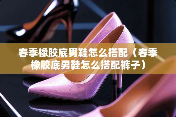 春季橡胶底男鞋怎么搭配（春季橡胶底男鞋怎么搭配裤子）