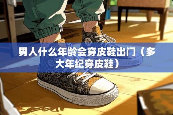 男人什么年龄会穿皮鞋出门（多大年纪穿皮鞋）