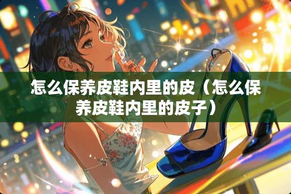 怎么保养皮鞋内里的皮（怎么保养皮鞋内里的皮子）