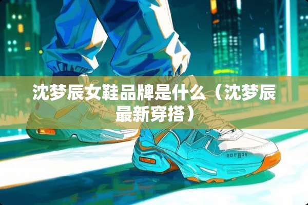 沈梦辰女鞋品牌是什么（沈梦辰最新穿搭）
