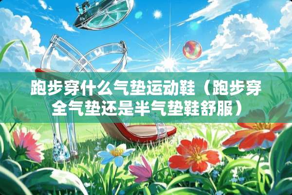 跑步穿什么气垫运动鞋（跑步穿全气垫还是半气垫鞋舒服）