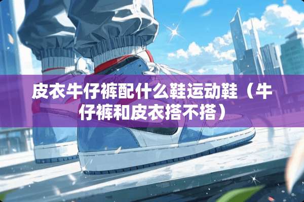 皮衣牛仔裤配什么鞋运动鞋（牛仔裤和皮衣搭不搭）