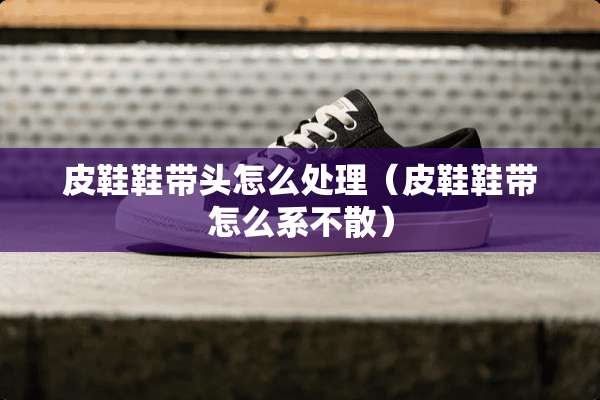 皮鞋鞋带头怎么处理（皮鞋鞋带怎么系不散）