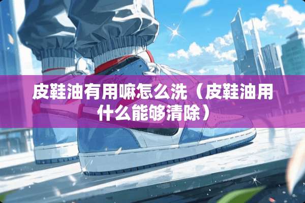 皮鞋油有用嘛怎么洗（皮鞋油用什么能够清除）