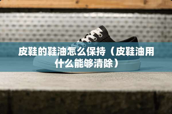 皮鞋的鞋油怎么保持（皮鞋油用什么能够清除）