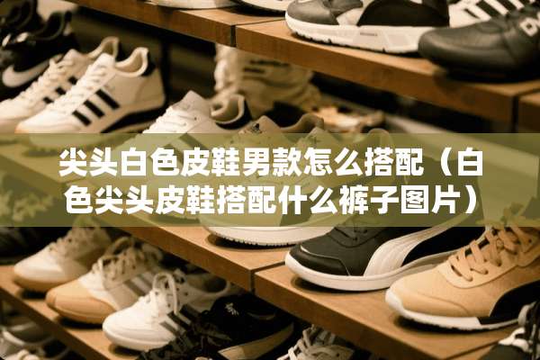 尖头白色皮鞋男款怎么搭配（白色尖头皮鞋搭配什么裤子图片）