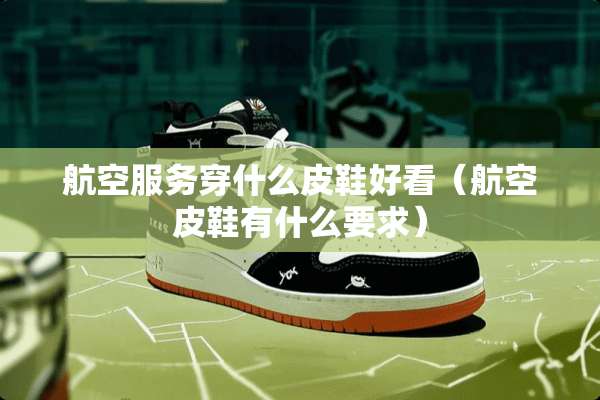 航空服务穿什么皮鞋好看（航空皮鞋有什么要求）