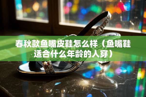 春秋款鱼嘴皮鞋怎么样（鱼嘴鞋适合什么年龄的人穿）