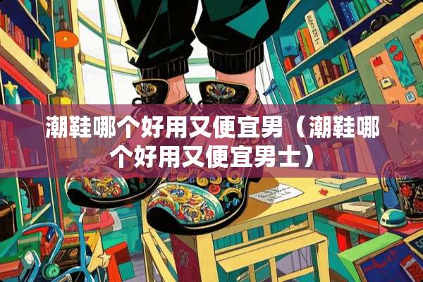 潮鞋哪个好用又便宜男（潮鞋哪个好用又便宜男士）