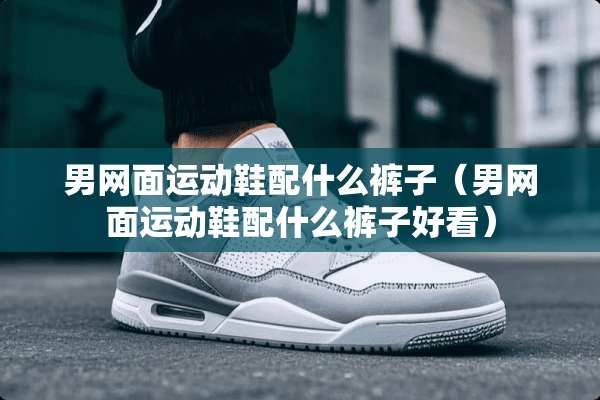 男网面运动鞋配什么裤子（男网面运动鞋配什么裤子好看）