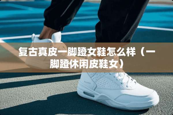 复古真皮一脚蹬女鞋怎么样（一脚蹬休闲皮鞋女）
