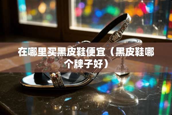 在哪里买黑皮鞋便宜（黑皮鞋哪个牌子好）