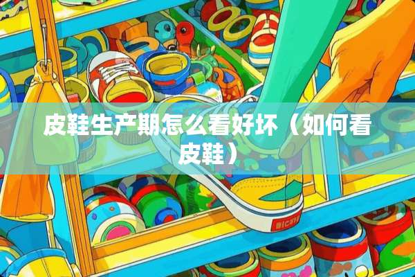 皮鞋生产期怎么看好坏（如何看皮鞋）