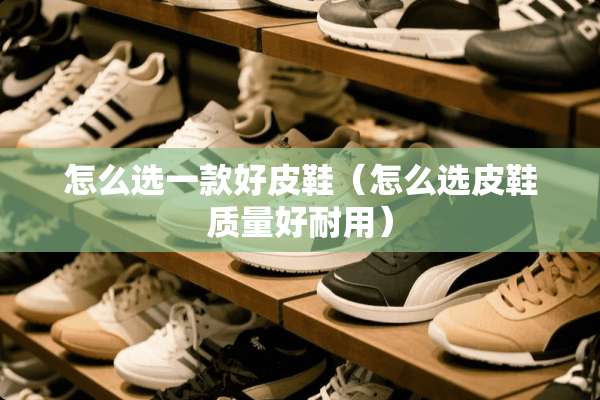 怎么选一款好皮鞋（怎么选皮鞋质量好耐用）