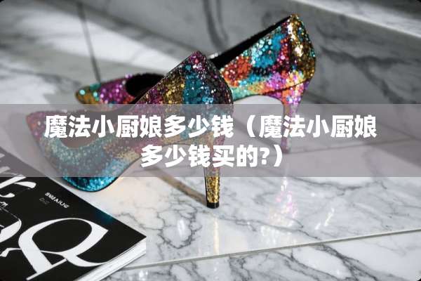 魔法小厨娘多少钱（魔法小厨娘多少钱买的?）