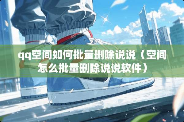 qq空间如何批量删除说说（空间怎么批量删除说说软件）