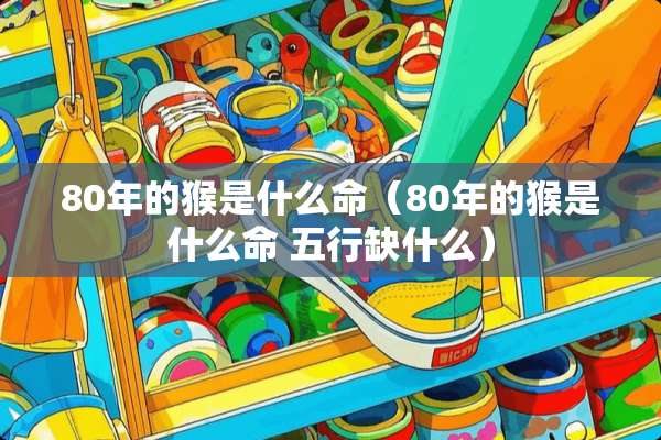 80年的猴是什么命（80年的猴是什么命 五行缺什么）